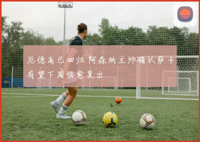 厄德高已回归 阿森纳主帅确认萨卡有望下周伤愈复出