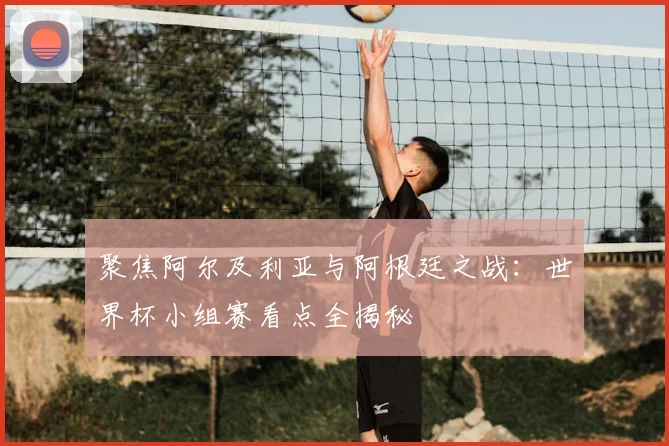 聚焦阿尔及利亚与阿根廷之战：世界杯小组赛看点全揭秘