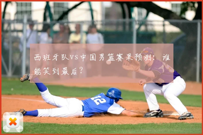 西班牙队vs中国男篮赛果预测：谁能笑到最后？