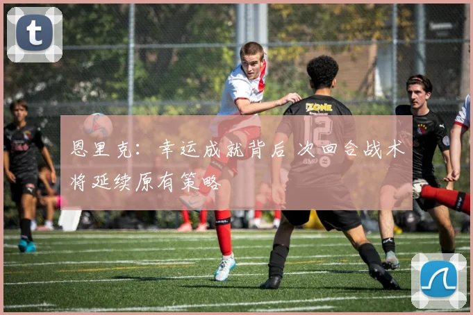 恩里克:幸运成就背后 次回合战术将延续原有策略
