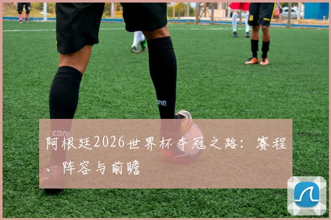 阿根廷2026世界杯夺冠之路：赛程、阵容与前瞻
