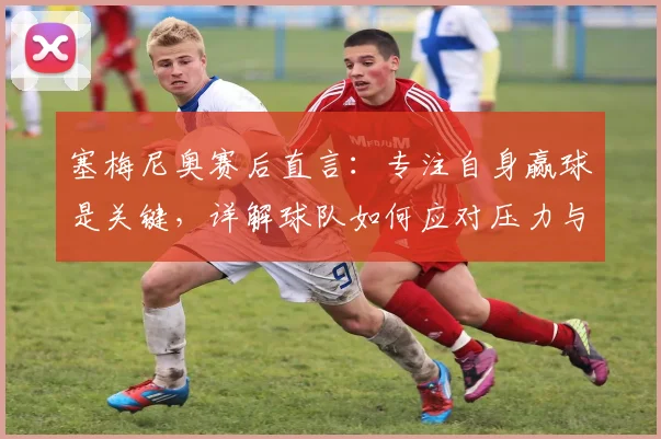 塞梅尼奥赛后直言：专注自身赢球是关键，详解球队如何应对压力与阿森纳竞争