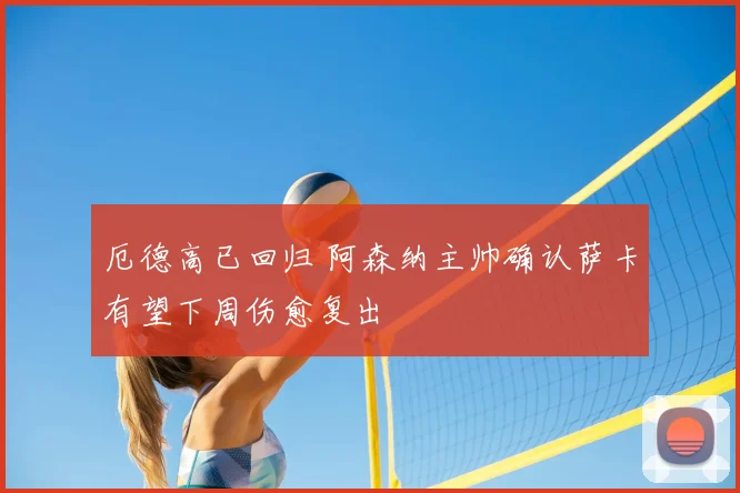 厄德高已回归 阿森纳主帅确认萨卡有望下周伤愈复出