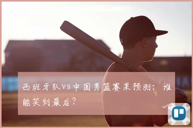 西班牙队vs中国男篮赛果预测:谁能笑到最后?