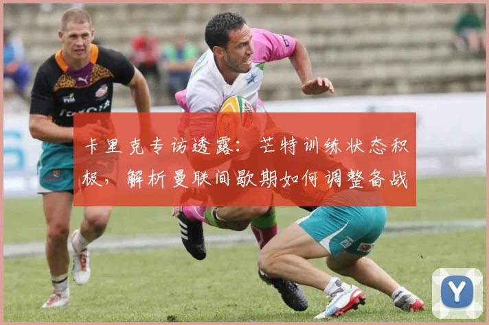 卡里克专访透露：芒特训练状态积极，解析曼联间歇期如何调整备战