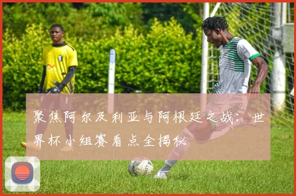 聚焦阿尔及利亚与阿根廷之战：世界杯小组赛看点全揭秘