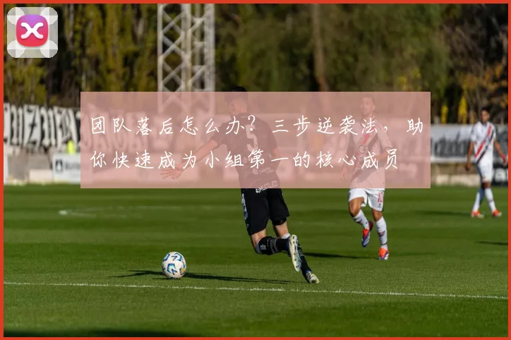 团队落后怎么办？三步逆袭法，助你快速成为小组第一的核心成员
