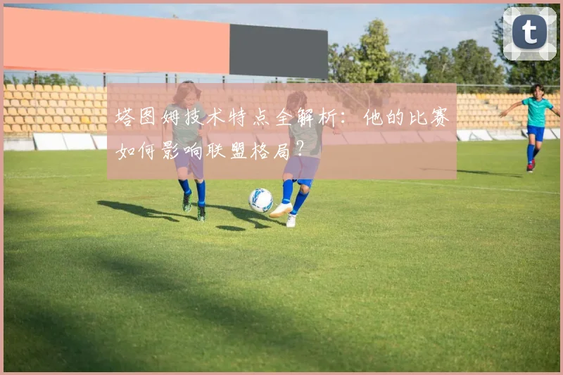 塔图姆技术特点全解析：他的比赛如何影响联盟格局？