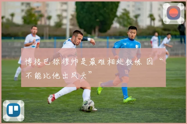 博格巴称穆帅是最难相处教练 因“不能比他出风头”