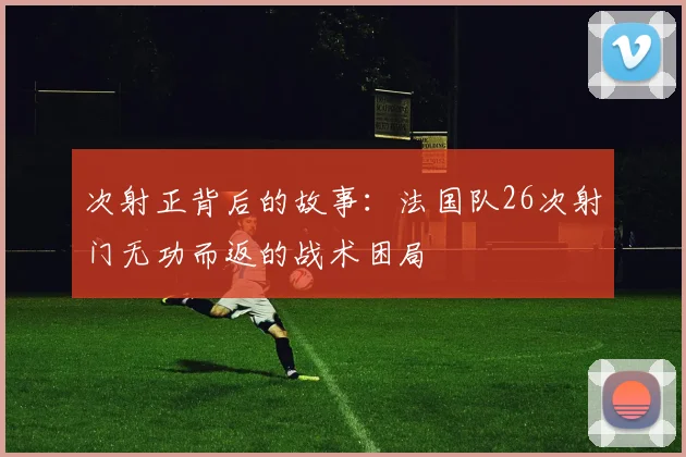 次射正背后的故事:法国队26次射门无功而返的战术困局