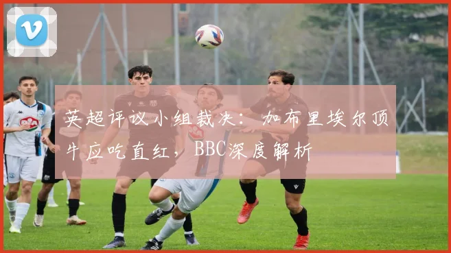 英超评议小组裁决:加布里埃尔顶牛应吃直红,BBC深度解析