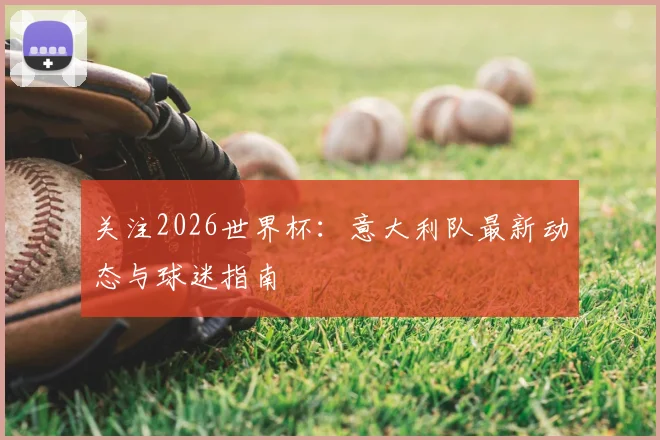 关注2026世界杯：意大利队最新动态与球迷指南