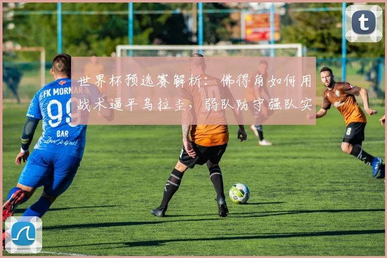 世界杯预选赛解析:佛得角如何用战术逼平乌拉圭,弱队防守强队实用方法
