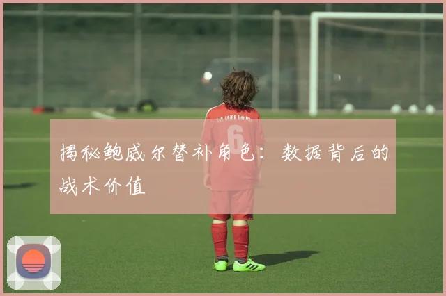 揭秘鲍威尔替补角色：数据背后的战术价值